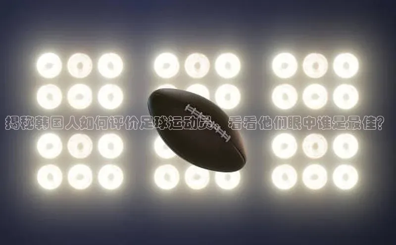 恒行在线官网登录入口百度游戏揭秘韩国人如何评价足球运动员，看看他们眼中谁是最佳？