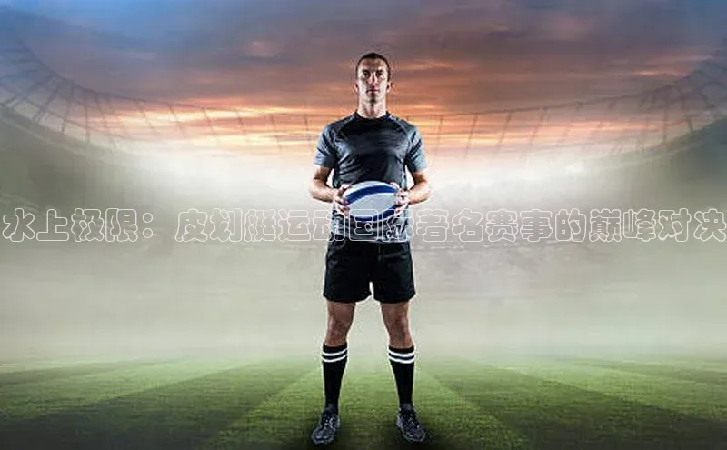 水上极限：皮划艇运动国际著名赛事的巅峰对决