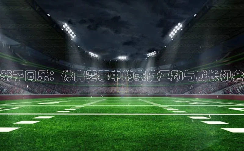 亲子同乐：体育赛事中的家庭互动与成长机会