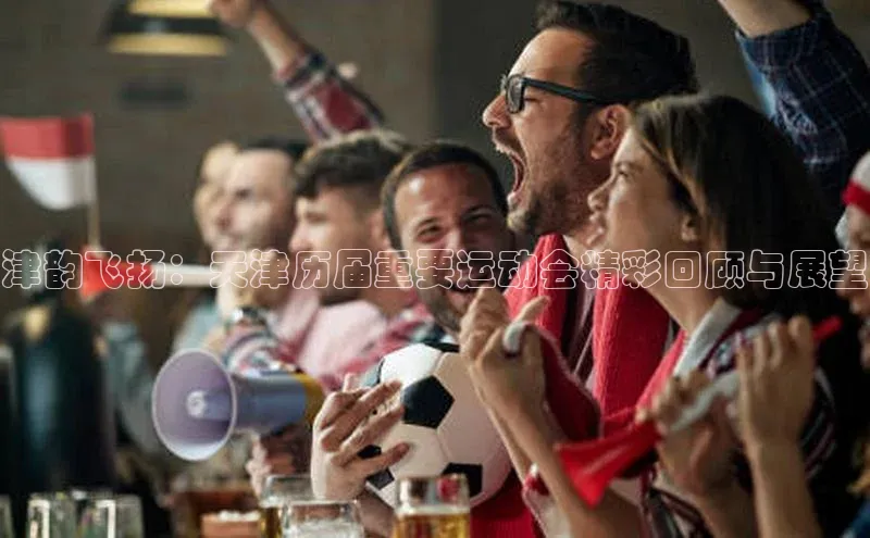 津韵飞扬：天津历届重要运动会精彩回顾与展望