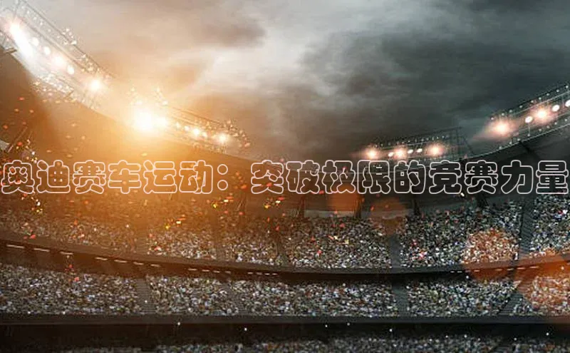 奥迪赛车运动：突破极限的竞赛力量