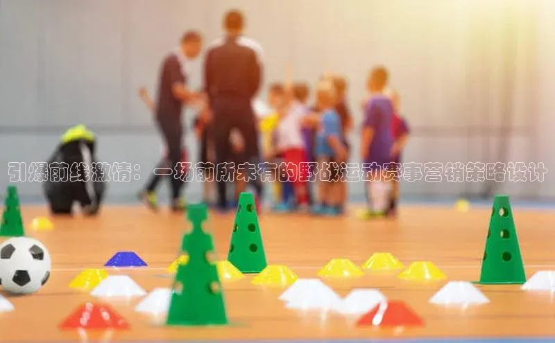 引爆前线激情：一场前所未有的野战运动赛事营销策略设计