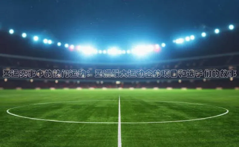 亚运赛事中的热门运动：亚洲最大运动会的项目和选手们的故事